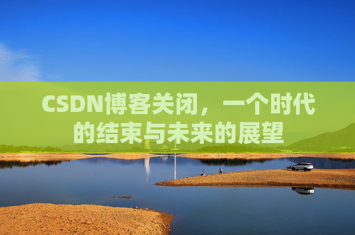 CSDN博客关闭，一个时代的结束与未来的展望